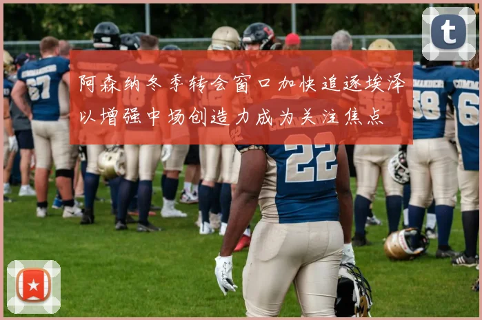 阿森纳冬季转会窗口加快追逐埃泽以增强中场创造力成为关注焦点